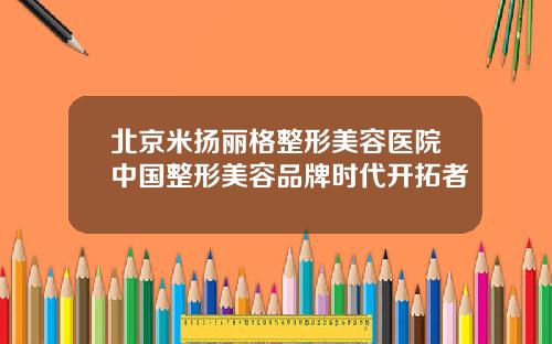 北京米扬丽格整形美容医院中国整形美容品牌时代开拓者