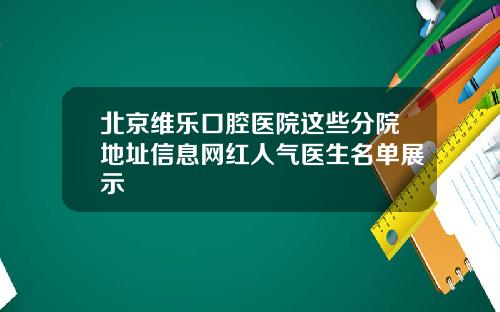 北京维乐口腔医院这些分院地址信息网红人气医生名单展示
