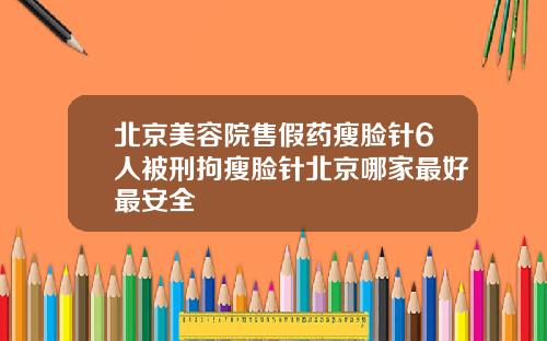 北京美容院售假药瘦脸针6人被刑拘瘦脸针北京哪家最好最安全