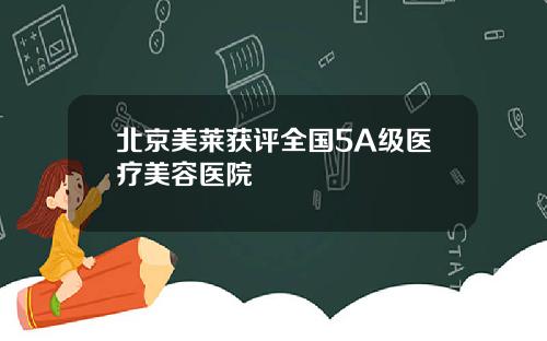 北京美莱获评全国5A级医疗美容医院