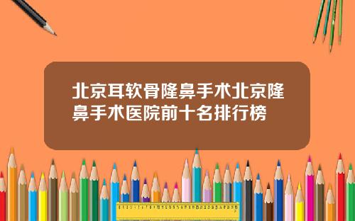 北京耳软骨隆鼻手术北京隆鼻手术医院前十名排行榜