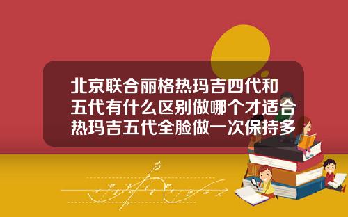 北京联合丽格热玛吉四代和五代有什么区别做哪个才适合热玛吉五代全脸做一次保持多久
