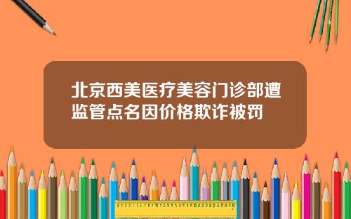 北京西美医疗美容门诊部遭监管点名因价格欺诈被罚