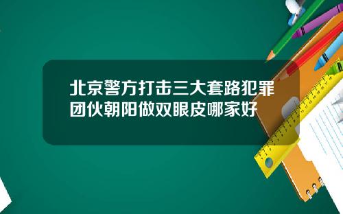 北京警方打击三大套路犯罪团伙朝阳做双眼皮哪家好
