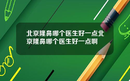 北京隆鼻哪个医生好一点北京隆鼻哪个医生好一点啊