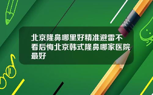 北京隆鼻哪里好精准避雷不看后悔北京韩式隆鼻哪家医院最好
