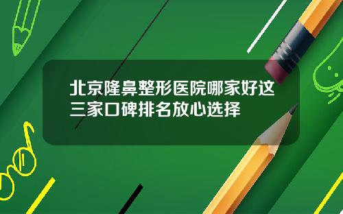 北京隆鼻整形医院哪家好这三家口碑排名放心选择