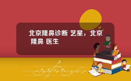 北京隆鼻诊断 艺星，北京 隆鼻 医生