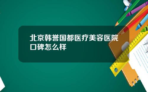北京韩誉国都医疗美容医院口碑怎么样