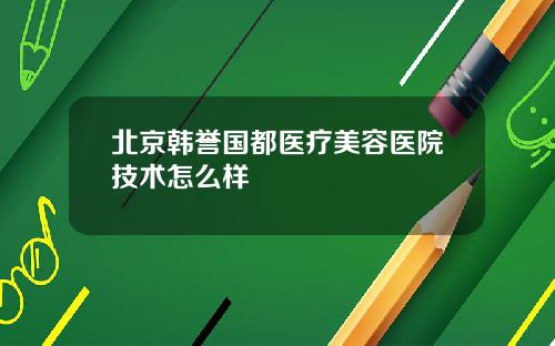 北京韩誉国都医疗美容医院技术怎么样