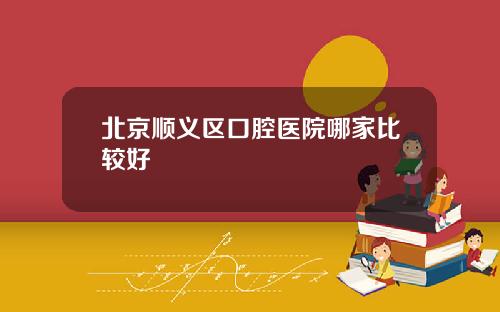 北京顺义区口腔医院哪家比较好