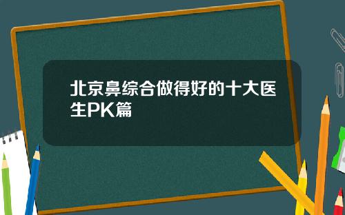 北京鼻综合做得好的十大医生PK篇