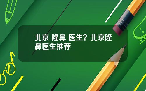 北京 隆鼻 医生？北京隆鼻医生推荐