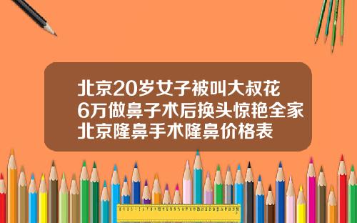 北京20岁女子被叫大叔花6万做鼻子术后换头惊艳全家北京隆鼻手术隆鼻价格表