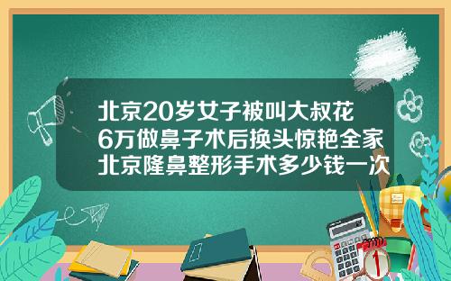 北京20岁女子被叫大叔花6万做鼻子术后换头惊艳全家北京隆鼻整形手术多少钱一次