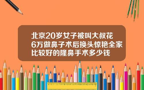 北京20岁女子被叫大叔花6万做鼻子术后换头惊艳全家比较好的隆鼻手术多少钱