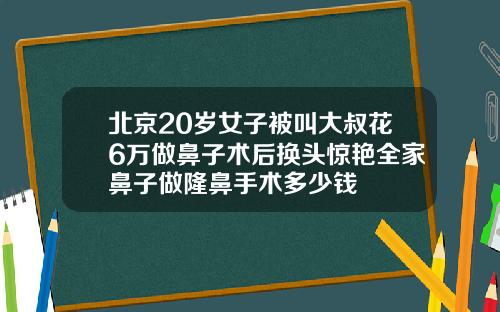 北京20岁女子被叫大叔花6万做鼻子术后换头惊艳全家鼻子做隆鼻手术多少钱