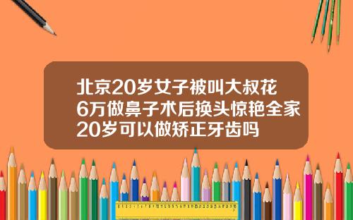 北京20岁女子被叫大叔花6万做鼻子术后换头惊艳全家20岁可以做矫正牙齿吗