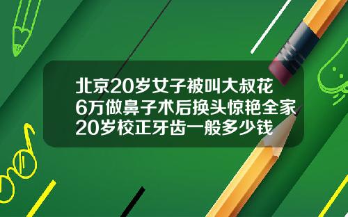 北京20岁女子被叫大叔花6万做鼻子术后换头惊艳全家20岁校正牙齿一般多少钱