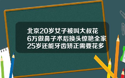北京20岁女子被叫大叔花6万做鼻子术后换头惊艳全家25岁还能牙齿矫正需要花多少钱