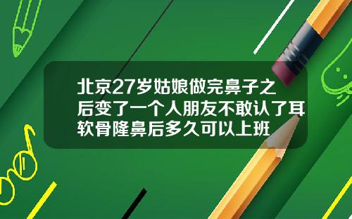北京27岁姑娘做完鼻子之后变了一个人朋友不敢认了耳软骨隆鼻后多久可以上班