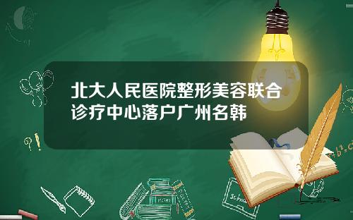 北大人民医院整形美容联合诊疗中心落户广州名韩