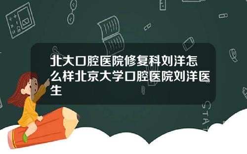北大口腔医院修复科刘洋怎么样北京大学口腔医院刘洋医生