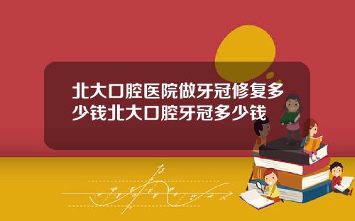 北大口腔医院做牙冠修复多少钱北大口腔牙冠多少钱