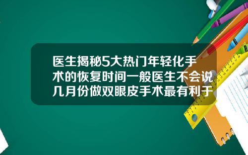 医生揭秘5大热门年轻化手术的恢复时间一般医生不会说几月份做双眼皮手术最有利于恢复