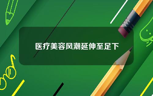 医疗美容风潮延伸至足下