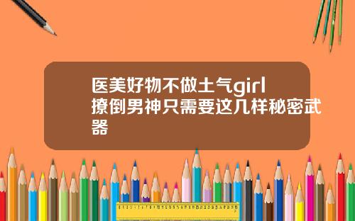 医美好物不做土气girl撩倒男神只需要这几样秘密武器