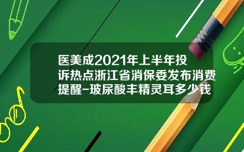 医美成2021年上半年投诉热点浙江省消保委发布消费提醒-玻尿酸丰精灵耳多少钱一针