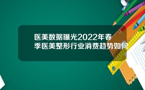 医美数据曝光2022年春季医美整形行业消费趋势如何