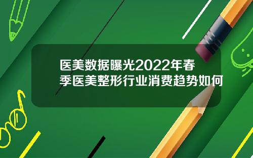 医美数据曝光2022年春季医美整形行业消费趋势如何