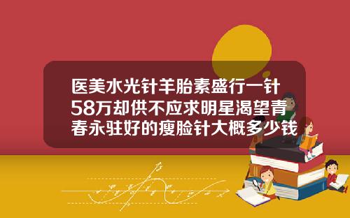 医美水光针羊胎素盛行一针58万却供不应求明星渴望青春永驻好的瘦脸针大概多少钱一支