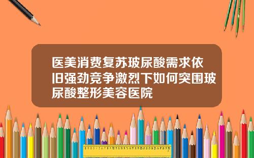 医美消费复苏玻尿酸需求依旧强劲竞争激烈下如何突围玻尿酸整形美容医院