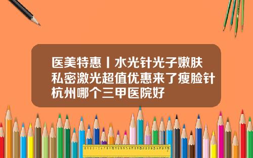 医美特惠丨水光针光子嫩肤私密激光超值优惠来了瘦脸针杭州哪个三甲医院好