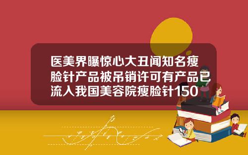 医美界曝惊心大丑闻知名瘦脸针产品被吊销许可有产品已流入我国美容院瘦脸针1500贵吗