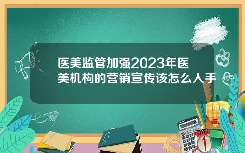 医美监管加强2023年医美机构的营销宣传该怎么入手