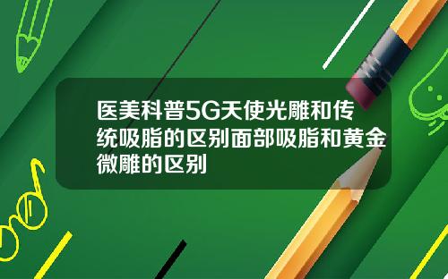 医美科普5G天使光雕和传统吸脂的区别面部吸脂和黄金微雕的区别