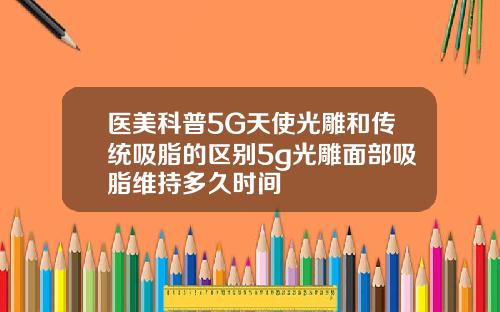 医美科普5G天使光雕和传统吸脂的区别5g光雕面部吸脂维持多久时间