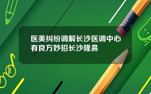 医美纠纷调解长沙医调中心有良方妙招长沙隆鼻