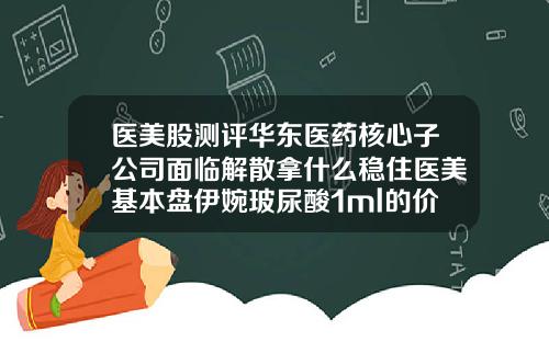 医美股测评华东医药核心子公司面临解散拿什么稳住医美基本盘伊婉玻尿酸1ml的价格