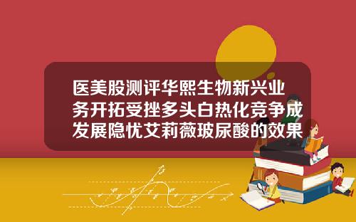 医美股测评华熙生物新兴业务开拓受挫多头白热化竞争成发展隐忧艾莉薇玻尿酸的效果