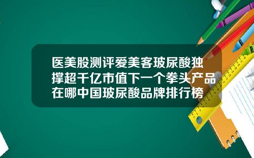 医美股测评爱美客玻尿酸独撑超千亿市值下一个拳头产品在哪中国玻尿酸品牌排行榜