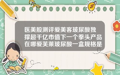 医美股测评爱美客玻尿酸独撑超千亿市值下一个拳头产品在哪爱芙莱玻尿酸一盒规格是不是两支一样