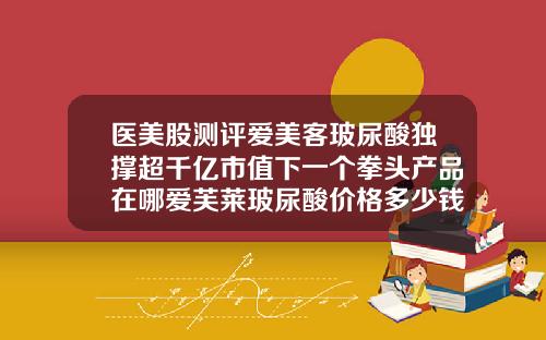 医美股测评爱美客玻尿酸独撑超千亿市值下一个拳头产品在哪爱芙莱玻尿酸价格多少钱一支