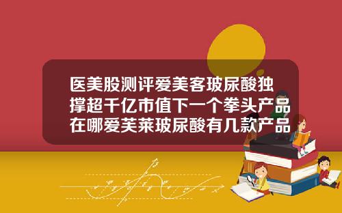 医美股测评爱美客玻尿酸独撑超千亿市值下一个拳头产品在哪爱芙莱玻尿酸有几款产品