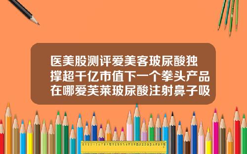 医美股测评爱美客玻尿酸独撑超千亿市值下一个拳头产品在哪爱芙莱玻尿酸注射鼻子吸收以后