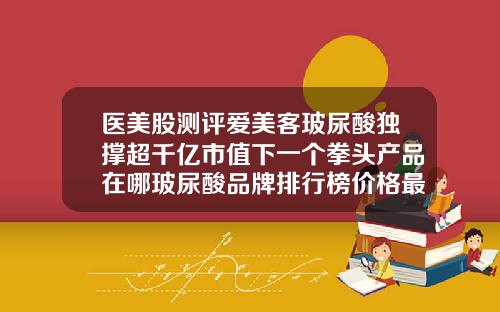 医美股测评爱美客玻尿酸独撑超千亿市值下一个拳头产品在哪玻尿酸品牌排行榜价格最新